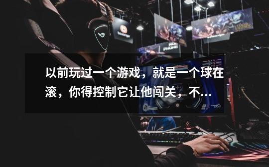 以前玩过一个游戏,就是一个球在滚,你得控制它让他闯关,不能掉下去。好像是外国的一个游戏,是英文版的-第1张-游戏信息-龙启网