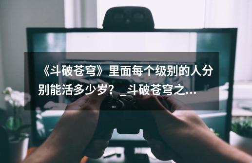 《斗破苍穹》里面每个级别的人分别能活多少岁?_斗破苍穹之魔兽的寿命是人类的几倍呢-第1张-游戏信息-龙启网