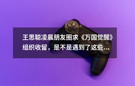 王思聪凌晨朋友圈求《万国觉醒》组织收留,是不是遇到了这些瓶颈-第1张-游戏信息-龙启网