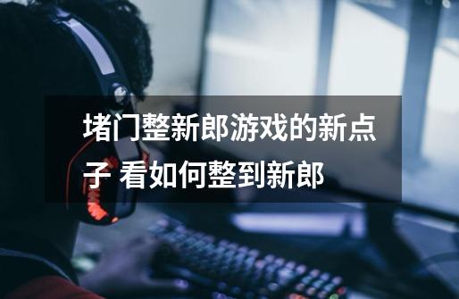 堵门整新郎游戏的新点子 看如何整到新郎-第1张-游戏信息-龙启网