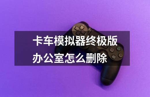 卡车模拟器终极版办公室怎么删除-第1张-游戏信息-龙启网