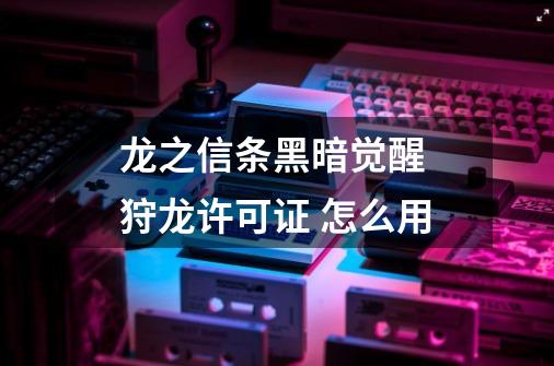 龙之信条黑暗觉醒 狩龙许可证 怎么用-第1张-游戏信息-龙启网
