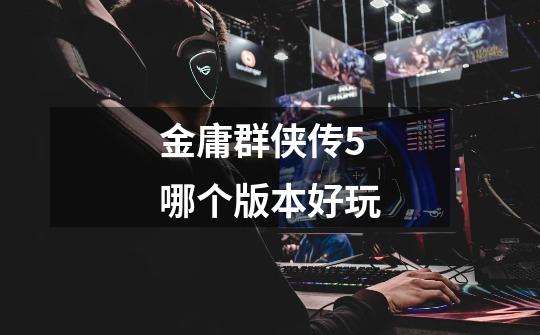 金庸群侠传5哪个版本好玩-第1张-游戏信息-龙启网