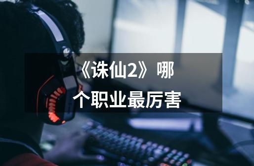 《诛仙2》哪个职业最厉害-第1张-游戏信息-龙启网