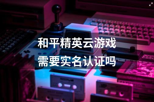 和平精英云游戏需要实名认证吗-第1张-游戏信息-龙启网