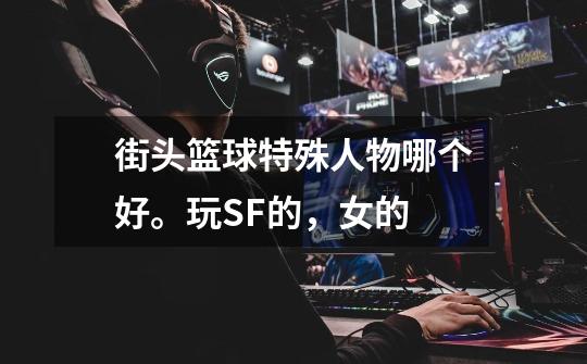 街头篮球特殊人物哪个好。玩SF的，女的-第1张-游戏信息-龙启网