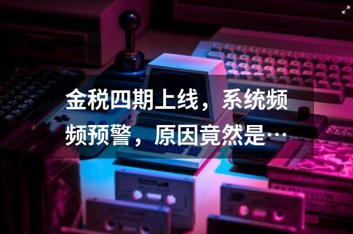 金税四期上线,系统频频预警,原因竟然是…-第1张-游戏信息-龙启网
