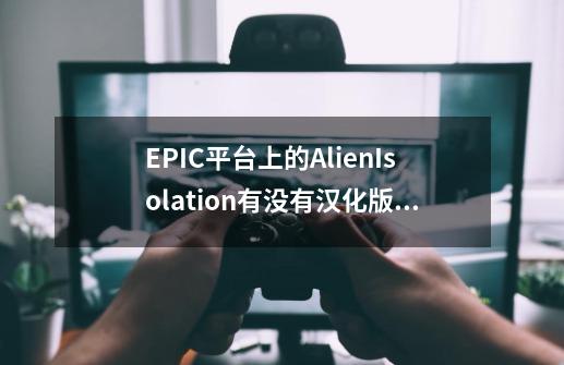EPIC平台上的AlienIsolation有没有汉化版，网上的都是steam版本的汉化，EPIC上用不了-第1张-游戏信息-龙启网