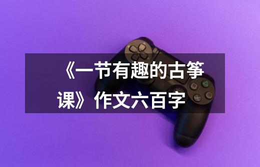 《一节有趣的古筝课》作文六百字-第1张-游戏信息-龙启网