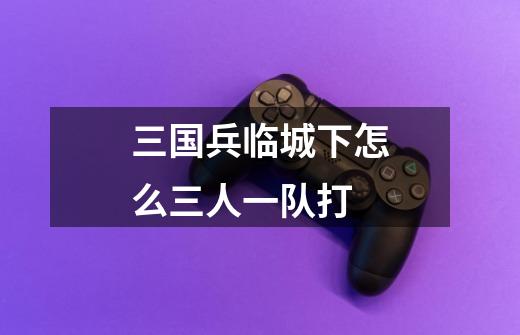 三国兵临城下怎么三人一队打-第1张-游戏信息-龙启网