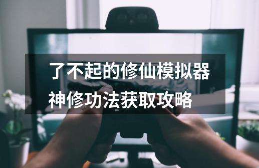 了不起的修仙模拟器神修功法获取攻略-第1张-游戏信息-龙启网
