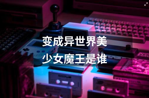 变成异世界美少女魔王是谁-第1张-游戏信息-龙启网