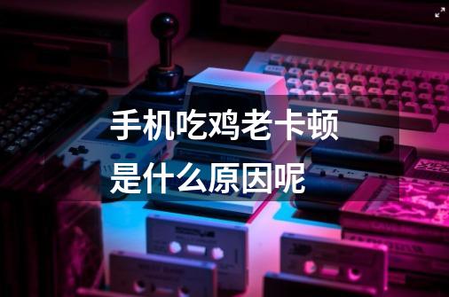 手机吃鸡老卡顿是什么原因呢-第1张-游戏信息-龙启网