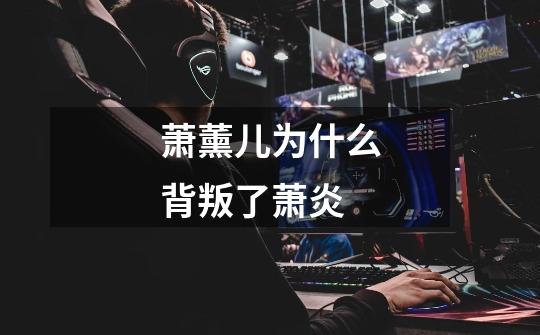 萧薰儿为什么背叛了萧炎-第1张-游戏信息-龙启网