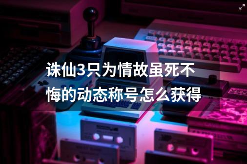 诛仙3只为情故虽死不悔的动态称号怎么获得-第1张-游戏信息-龙启网