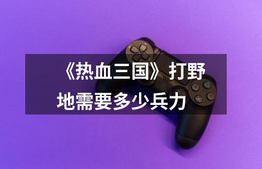 《热血三国》打野地需要多少兵力-第1张-游戏信息-龙启网