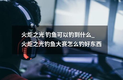 火炬之光 钓鱼可以钓到什么_火炬之光钓鱼大赛怎么钓好东西-第1张-游戏信息-龙启网