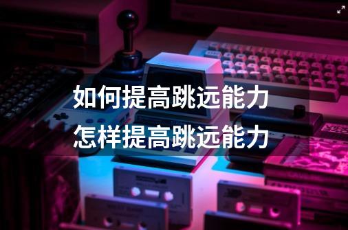如何提高跳远能力 怎样提高跳远能力-第1张-游戏信息-龙启网