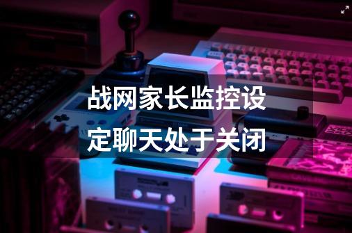 战网家长监控设定聊天处于关闭-第1张-游戏信息-龙启网