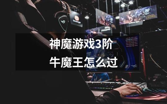 神魔游戏3阶牛魔王怎么过-第1张-游戏信息-龙启网