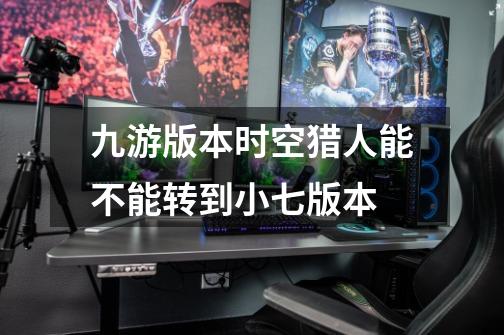 九游版本时空猎人能不能转到小七版本-第1张-游戏信息-龙启网