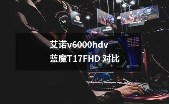 艾诺v6000hdv 蓝魔T17FHD 对比-第1张-游戏信息-龙启网