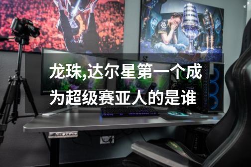 龙珠,达尔星第一个成为超级赛亚人的是谁-第1张-游戏信息-龙启网