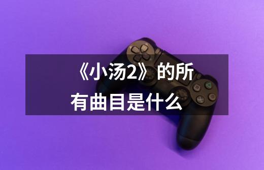 《小汤2》的所有曲目是什么-第1张-游戏信息-龙启网