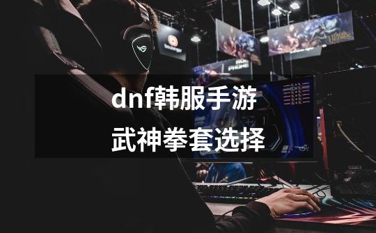 dnf韩服手游武神拳套选择-第1张-游戏信息-龙启网