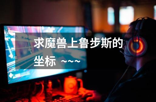 求魔兽上鲁步斯的坐标  ~~~-第1张-游戏信息-龙启网