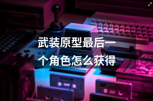 武装原型最后一个角色怎么获得-第1张-游戏信息-龙启网