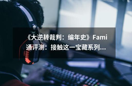 《大逆转裁判:编年史》Fami 通评测:接触这一宝藏系列的绝佳机会-第1张-游戏信息-龙启网