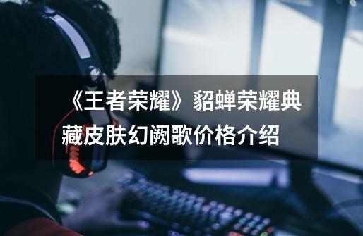 《王者荣耀》貂蝉荣耀典藏皮肤幻阙歌价格介绍-第1张-游戏信息-龙启网
