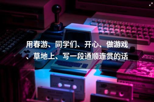 用春游、同学们、开心、做游戏、草地上、写一段通顺连贯的话-第1张-游戏信息-龙启网