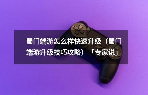 蜀门端游怎么样快速升级（蜀门端游升级技巧攻略）「专家说」-第1张-游戏信息-龙启网