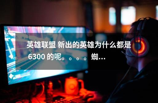 英雄联盟 新出的英雄为什么都是 6300 的呢。。。。蜘蛛后面哪个英雄将被放出-第1张-游戏信息-龙启网