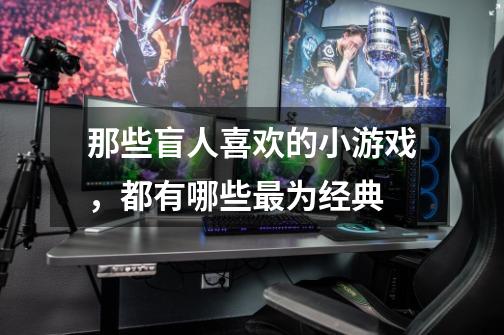 那些盲人喜欢的小游戏,都有哪些最为经典-第1张-游戏信息-龙启网