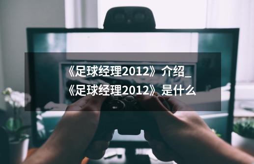 《足球经理2012》介绍_《足球经理2012》是什么-第1张-游戏信息-龙启网