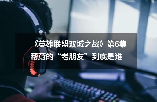 《英雄联盟双城之战》第6集帮蔚的“老朋友”到底是谁-第1张-游戏信息-龙启网