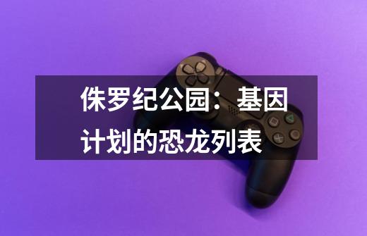 侏罗纪公园:基因计划的恐龙列表-第1张-游戏信息-龙启网