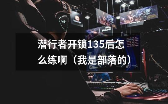 潜行者开锁135后怎么练啊(我是部落的)-第1张-游戏信息-龙启网
