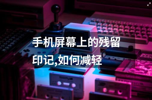 手机屏幕上的残留印记,如何减轻-第1张-游戏信息-龙启网