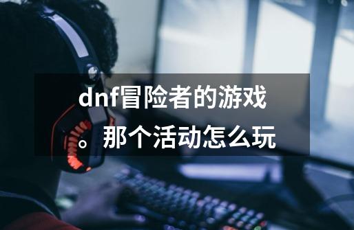 dnf冒险者的游戏。那个活动怎么玩-第1张-游戏信息-龙启网