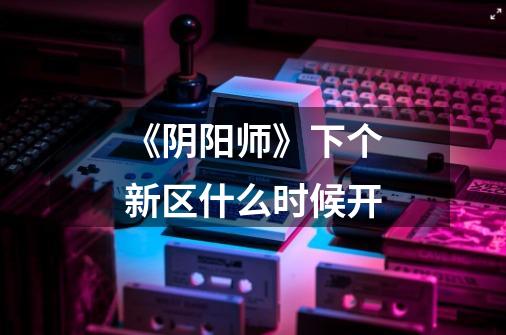 《阴阳师》下个新区什么时候开-第1张-游戏信息-龙启网