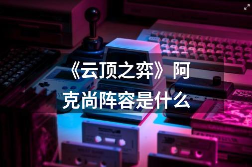 《云顶之弈》阿克尚阵容是什么-第1张-游戏信息-龙启网