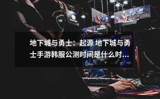 地下城与勇士:起源 地下城与勇士手游韩服公测时间是什么时候-第1张-游戏信息-龙启网