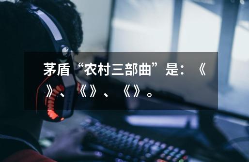 茅盾“农村三部曲”是：《 》、《 》、《 》。-第1张-游戏信息-龙启网