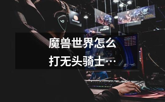 魔兽世界怎么打无头骑士…-第1张-游戏信息-龙启网