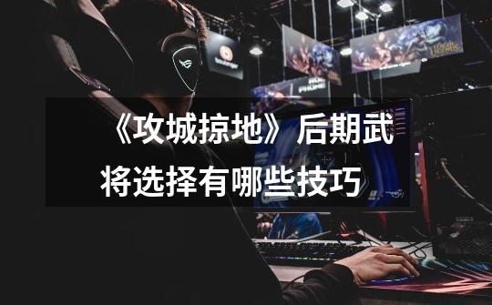 《攻城掠地》后期武将选择有哪些技巧-第1张-游戏信息-龙启网