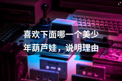 喜欢下面哪一个美少年葫芦娃，说明理由-第1张-游戏信息-龙启网